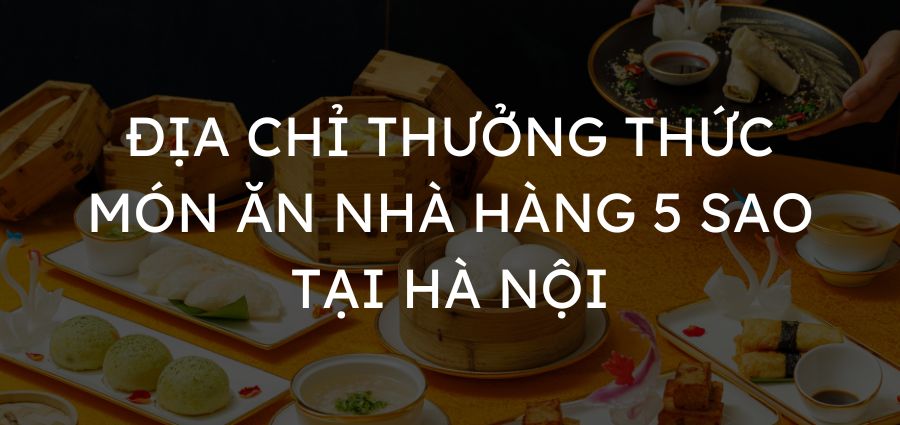 Địa chỉ thưởng thức món ăn nhà hàng 5 sao tại Hà Nội